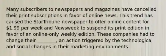 Many subscribers to newspapers and magazines have cancelled their print subscriptions in favor of online news. This trend has caused the StarTribune newspaper to offer online content for 1.99 per week and Newsweek to suspend its print edition in favor of an online-only weekly edition. These companies had to change their ________, an action triggered by the technological and social changes in their marketing environments.