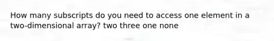 How many subscripts do you need to access one element in a two-dimensional array? two three one none