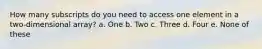 How many subscripts do you need to access one element in a two-dimensional array? a. One b. Two c. Three d. Four e. None of these