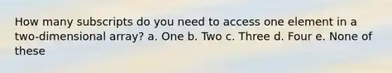 How many subscripts do you need to access one element in a two-dimensional array? a. One b. Two c. Three d. Four e. None of these