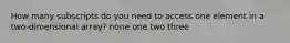 How many subscripts do you need to access one element in a two-dimensional array? none one two three