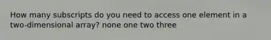 How many subscripts do you need to access one element in a two-dimensional array? none one two three