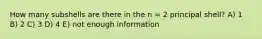 How many subshells are there in the n = 2 principal shell? A) 1 B) 2 C) 3 D) 4 E) not enough information