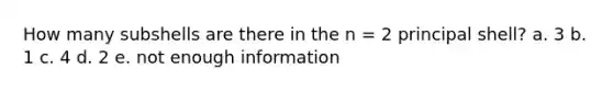 How many subshells are there in the n = 2 principal shell? a. 3 b. 1 c. 4 d. 2 e. not enough information