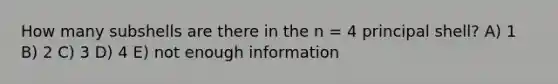 How many subshells are there in the n = 4 principal shell? A) 1 B) 2 C) 3 D) 4 E) not enough information