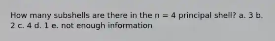 How many subshells are there in the n = 4 principal shell? a. 3 b. 2 c. 4 d. 1 e. not enough information