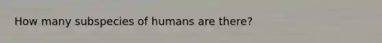 How many subspecies of humans are there?