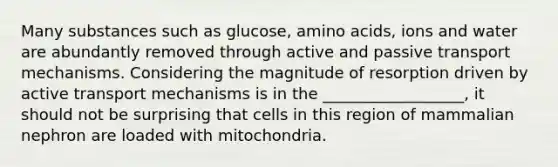 Many substances such as glucose, amino acids, ions and water are abundantly removed through active and passive transport mechanisms. Considering the magnitude of resorption driven by active transport mechanisms is in the __________________, it should not be surprising that cells in this region of mammalian nephron are loaded with mitochondria.