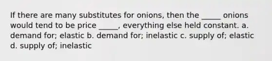 If there are many substitutes for onions, then the _____ onions would tend to be price _____, everything else held constant. a. demand for; elastic b. demand for; inelastic c. supply of; elastic d. supply of; inelastic