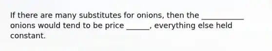 If there are many substitutes for onions, then the ___________ onions would tend to be price ______, everything else held constant.