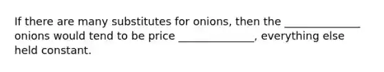 If there are many substitutes for onions, then the ______________ onions would tend to be price ______________, everything else held constant.