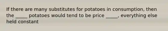 If there are many substitutes for potatoes in consumption, then the _____ potatoes would tend to be price _____, everything else held constant