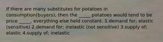 If there are many substitutes for potatoes in consumption(buyers), then the _____ potatoes would tend to be price _____, everything else held constant. 1.demand for; elastic (sensitive) 2.demand for; inelastic (not sensitive) 3.supply of; elastic 4.supply of; inelastic