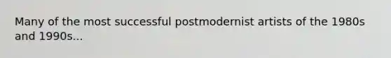 Many of the most successful postmodernist artists of the 1980s and 1990s...