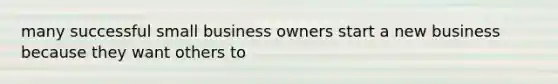 many successful small business owners start a new business because they want others to