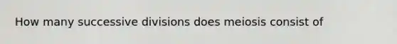 How many successive divisions does meiosis consist of