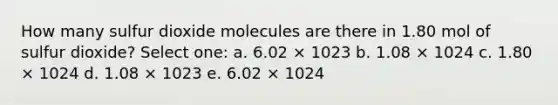 How many sulfur dioxide molecules are there in 1.80 mol of sulfur dioxide? Select one: a. 6.02 × 1023 b. 1.08 × 1024 c. 1.80 × 1024 d. 1.08 × 1023 e. 6.02 × 1024