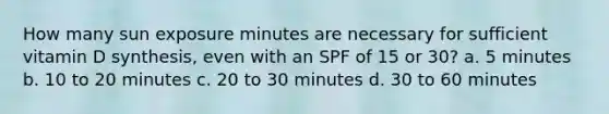 How many sun exposure minutes are necessary for sufficient vitamin D synthesis, even with an SPF of 15 or 30? a. 5 minutes b. 10 to 20 minutes c. 20 to 30 minutes d. 30 to 60 minutes