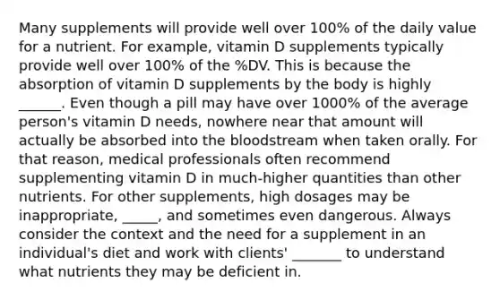 Many supplements will provide well over 100% of the daily value for a nutrient. For example, vitamin D supplements typically provide well over 100% of the %DV. This is because the absorption of vitamin D supplements by the body is highly ______. Even though a pill may have over 1000% of the average person's vitamin D needs, nowhere near that amount will actually be absorbed into the bloodstream when taken orally. For that reason, medical professionals often recommend supplementing vitamin D in much-higher quantities than other nutrients. For other supplements, high dosages may be inappropriate, _____, and sometimes even dangerous. Always consider the context and the need for a supplement in an individual's diet and work with clients' _______ to understand what nutrients they may be deficient in.