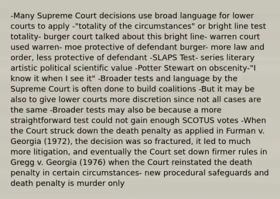 -Many Supreme Court decisions use broad language for lower courts to apply -"totality of the circumstances" or bright line test totality- burger court talked about this bright line- warren court used warren- moe protective of defendant burger- more law and order, less protective of defendant -SLAPS Test- series literary artistic political scientific value -Potter Stewart on obscenity-"I know it when I see it" -Broader tests and language by the Supreme Court is often done to build coalitions -But it may be also to give lower courts more discretion since not all cases are the same -Broader tests may also be because a more straightforward test could not gain enough SCOTUS votes -When the Court struck down the death penalty as applied in Furman v. Georgia (1972), the decision was so fractured, it led to much more litigation, and eventually the Court set down firmer rules in Gregg v. Georgia (1976) when the Court reinstated the death penalty in certain circumstances- new procedural safeguards and death penalty is murder only