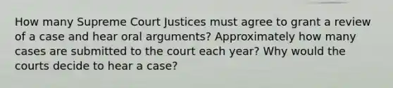 How many Supreme Court Justices must agree to grant a review of a case and hear oral arguments? Approximately how many cases are submitted to the court each year? Why would the courts decide to hear a case?