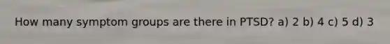 How many symptom groups are there in PTSD? a) 2 b) 4 c) 5 d) 3
