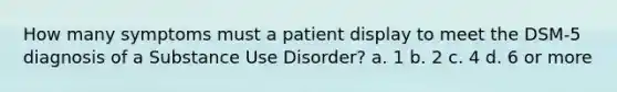 How many symptoms must a patient display to meet the DSM-5 diagnosis of a Substance Use Disorder?​ a. ​1 b. ​2 c. ​4 d. 6 or more