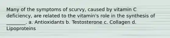 Many of the symptoms of scurvy, caused by vitamin C deficiency, are related to the vitamin's role in the synthesis of ________. a. Antioxidants b. Testosterone c. Collagen d. Lipoproteins