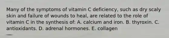 Many of the symptoms of vitamin C deficiency, such as dry scaly skin and failure of wounds to heal, are related to the role of vitamin C in the synthesis of: A. calcium and iron. B. thyroxin. C. antioxidants. D. adrenal hormones. E. collagen