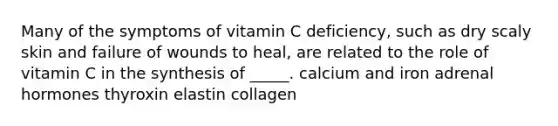 ​Many of the symptoms of vitamin C deficiency, such as dry scaly skin and failure of wounds to heal, are related to the role of vitamin C in the synthesis of _____. ​calcium and iron ​adrenal hormones ​thyroxin ​elastin ​collagen