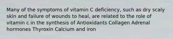 Many of the symptoms of vitamin C deficiency, such as dry scaly skin and failure of wounds to heal, are related to the role of vitamin c in the synthesis of Antioxidants Collagen Adrenal hormones Thyroxin Calcium and iron