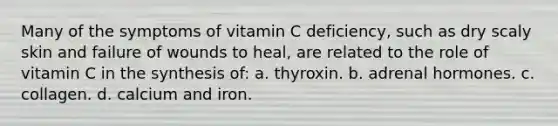 Many of the symptoms of vitamin C deficiency, such as dry scaly skin and failure of wounds to heal, are related to the role of vitamin C in the synthesis of: a. thyroxin. b. adrenal hormones. c. collagen. d. calcium and iron.