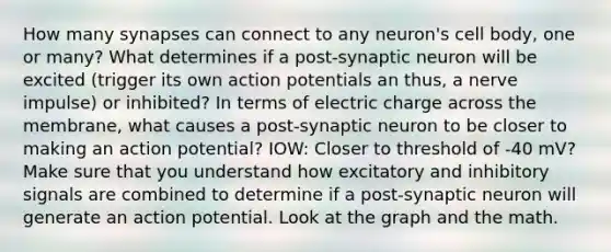 How many synapses can connect to any neuron's cell body, one or many? What determines if a post-synaptic neuron will be excited (trigger its own action potentials an thus, a nerve impulse) or inhibited? In terms of electric charge across the membrane, what causes a post-synaptic neuron to be closer to making an action potential? IOW: Closer to threshold of -40 mV? Make sure that you understand how excitatory and inhibitory signals are combined to determine if a post-synaptic neuron will generate an action potential. Look at the graph and the math.