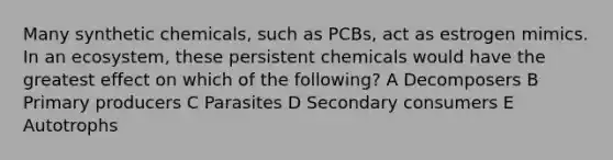 Many synthetic chemicals, such as PCBs, act as estrogen mimics. In an ecosystem, these persistent chemicals would have the greatest effect on which of the following? A Decomposers B Primary producers C Parasites D Secondary consumers E Autotrophs