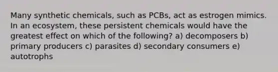 Many synthetic chemicals, such as PCBs, act as estrogen mimics. In an ecosystem, these persistent chemicals would have the greatest effect on which of the following? a) decomposers b) primary producers c) parasites d) secondary consumers e) autotrophs