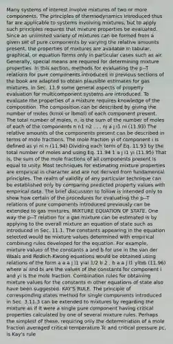 Many systems of interest involve mixtures of two or more components. The principles of thermodynamics introduced thus far are applicable to systems involving mixtures, but to apply such principles requires that mixture properties be evaluated. Since an unlimited variety of mixtures can be formed from a given set of pure components by varying the relative amounts present, the properties of mixtures are available in tabular, graphical, or equation forms only in particular cases such as air. Generally, special means are required for determining mixture properties. In this section, methods for evaluating the p--T relations for pure components introduced in previous sections of the book are adapted to obtain plausible estimates for gas mixtures. In Sec. 11.9 some general aspects of property evaluation for multicomponent systems are introduced. To evaluate the properties of a mixture requires knowledge of the composition. The composition can be described by giving the number of moles (kmol or lbmol) of each component present. The total number of moles, n, is the sum of the number of moles of each of the components n n1 n2 . . . nj a j i1 ni (11.93) The relative amounts of the components present can be described in terms of mole fractions. The mole fraction yi of component i is defined as yi ni n (11.94) Dividing each term of Eq. 11.93 by the total number of moles and using Eq. 11.94 1 a j i1 yi (11.95) That is, the sum of the mole fractions of all components present is equal to unity. Most techniques for estimating mixture properties are empirical in character and are not derived from fundamental principles. The realm of validity of any particular technique can be established only by comparing predicted property values with empirical data. The brief discussion to follow is intended only to show how certain of the procedures for evaluating the p--T relations of pure components introduced previously can be extended to gas mixtures. MIXTURE EQUATION OF STATE. One way the p--T relation for a gas mixture can be estimated is by applying to the overall mixture an equation of state such as introduced in Sec. 11.1. The constants appearing in the equation selected would be mixture values determined with empirical combining rules developed for the equation. For example, mixture values of the constants a and b for use in the van der Waals and Redlich-Kwong equations would be obtained using relations of the form a a a j i1 yiai 1/2 b 2 , b a a j i1 yibib (11.96) where ai and bi are the values of the constants for component i and yi is the mole fraction. Combination rules for obtaining mixture values for the constants in other equations of state also have been suggested. KAY'S RULE. The principle of corresponding states method for single components introduced in Sec. 3.11.3 can be extended to mixtures by regarding the mixture as if it were a single pure component having critical properties calculated by one of several mixture rules. Perhaps the simplest of these, requiring only the determination of a mole fraction averaged critical temperature Tc and critical pressure pc, is Kay's rule