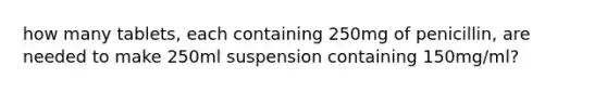 how many tablets, each containing 250mg of penicillin, are needed to make 250ml suspension containing 150mg/ml?