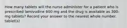 How many tablets will the nurse administer for a patient who is prescribed lamivudine 600 mg and the drug is available as 300-mg tablets? Record your answer to the nearest whole number. tablet(s)