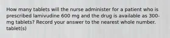 How many tablets will the nurse administer for a patient who is prescribed lamivudine 600 mg and the drug is available as 300-mg tablets? Record your answer to the nearest whole number. tablet(s)