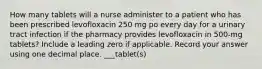 How many tablets will a nurse administer to a patient who has been prescribed levofloxacin 250 mg po every day for a urinary tract infection if the pharmacy provides levofloxacin in 500-mg tablets? Include a leading zero if applicable. Record your answer using one decimal place. ___tablet(s)