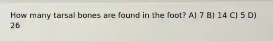How many tarsal bones are found in the foot? A) 7 B) 14 C) 5 D) 26