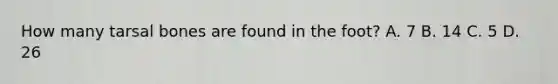 How many tarsal bones are found in the foot? A. 7 B. 14 C. 5 D. 26