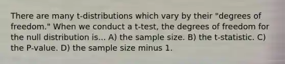 There are many t-distributions which vary by their "degrees of freedom." When we conduct a t-test, the degrees of freedom for the null distribution is... A) the sample size. B) the t-statistic. C) the P-value. D) the sample size minus 1.