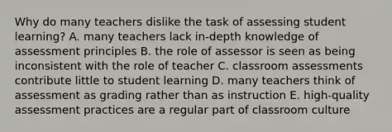 Why do many teachers dislike the task of assessing student learning? A. many teachers lack in-depth knowledge of assessment principles B. the role of assessor is seen as being inconsistent with the role of teacher C. classroom assessments contribute little to student learning D. many teachers think of assessment as grading rather than as instruction E. high-quality assessment practices are a regular part of classroom culture