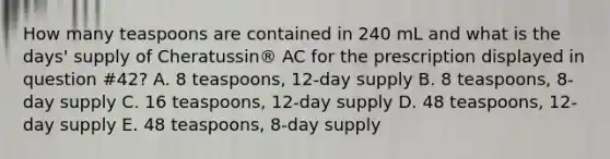 How many teaspoons are contained in 240 mL and what is the days' supply of Cheratussin® AC for the prescription displayed in question #42? A. 8 teaspoons, 12‐day supply B. 8 teaspoons, 8‐day supply C. 16 teaspoons, 12‐day supply D. 48 teaspoons, 12‐day supply E. 48 teaspoons, 8‐day supply