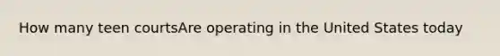 How many teen courtsAre operating in the United States today