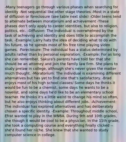 -Many teenagers go through various phases when searching for identity -Not sequential like other stage theories -Most in a state of diffusion or foreclosure (see table next slide) -Older teens tend to alternate between moratorium and achievement -These phases don't only apply to career identities, but also to religion, politics, etc. -Diffusion: The Individual is overwhelmed by the task of achieving and identity and does little to accomplish the task. -Example: Larry hats the idea of deciding what to do with his future, so he spends most of his free time playing video games. -Foreclosure: The individual has a status determined by adults rather than by personal exploration. -Example: For as long she can remember, Sakura's parents have told her that she should be an attorney and join the family law firm. She plans to study prelaw in college, although she's never given the matter much thought. -Moratorium: The individual is examining different alternatives but has yet to find one that's satisfactory. -Brad enjoys most of his high school classes/ Some days he thinks it would be fun to be a chemist, some days he wants to be a novelist, and some days he'd like to be an elementary school teacher. He thinks it's a little weird to change his mind so often, but he also enjoys thinking about different jobs. -Achievement: The individual has explored alternatives and has deliberately chosen a specific identity. -Example: Throughout middle school, Efrat wanted to play in the WNBA. During 9th and 10th grades, she though it would be cool to be a physician. In the 11th grade, she took a computing course and everything finally clicked -- she'd found her niche. She knew that she wanted to study computer science in college.