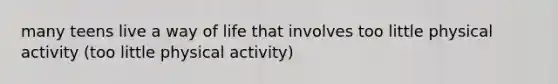 many teens live a way of life that involves too little physical activity (too little physical activity)