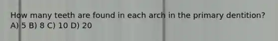 How many teeth are found in each arch in the primary dentition? A) 5 B) 8 C) 10 D) 20