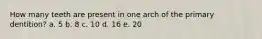 How many teeth are present in one arch of the primary dentition? a. 5 b. 8 c. 10 d. 16 e. 20